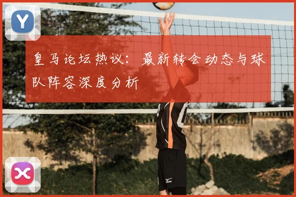 皇马论坛热议：最新转会动态与球队阵容深度分析