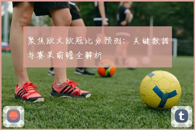 聚焦欧文欧冠比分预测：关键数据与赛果前瞻全解析
