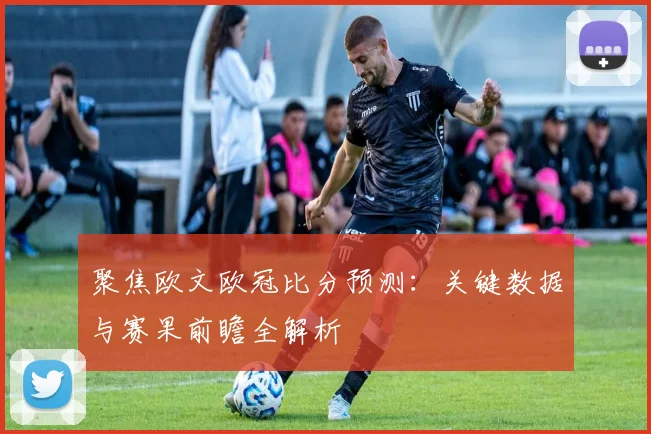 聚焦欧文欧冠比分预测：关键数据与赛果前瞻全解析