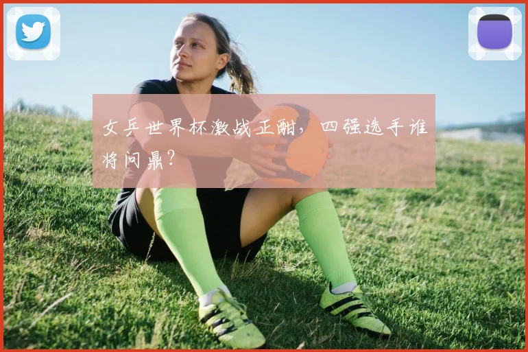 女乒世界杯激战正酣，四强选手谁将问鼎？