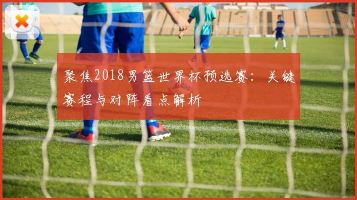 聚焦2018男篮世界杯预选赛:关键赛程与对阵看点解析
