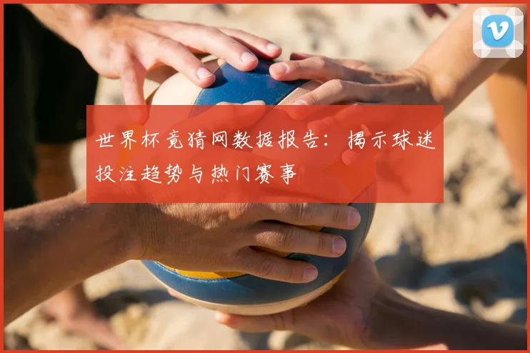 世界杯竟猜网数据报告：揭示球迷投注趋势与热门赛事