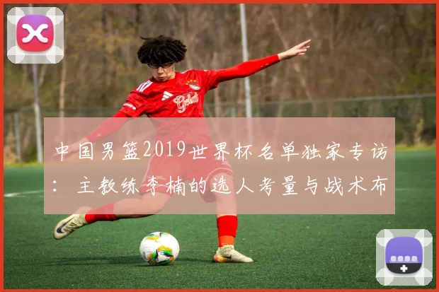 中国男篮2019世界杯名单独家专访：主教练李楠的选人考量与战术布局