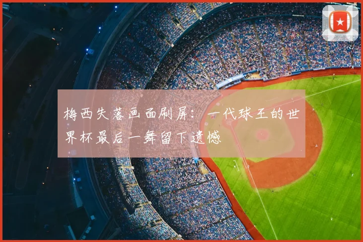 梅西失落画面刷屏：一代球王的世界杯最后一舞留下遗憾