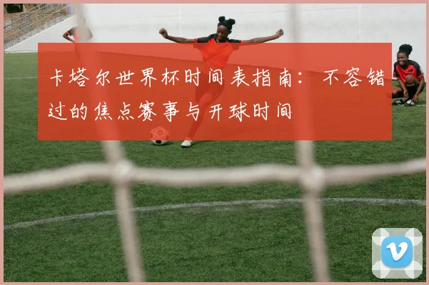 卡塔尔世界杯时间表指南：不容错过的焦点赛事与开球时间