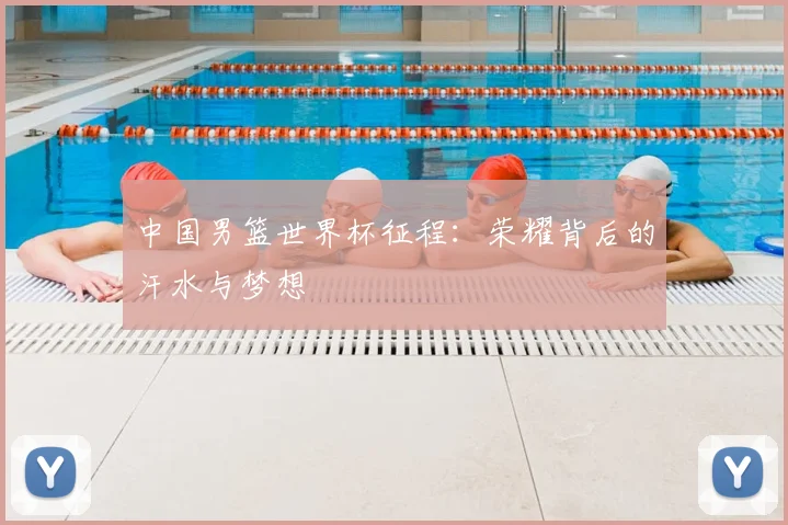 中国男篮世界杯征程：荣耀背后的汗水与梦想