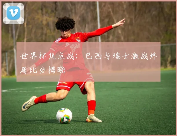 世界杯焦点战:巴西与瑞士激战终局比分揭晓