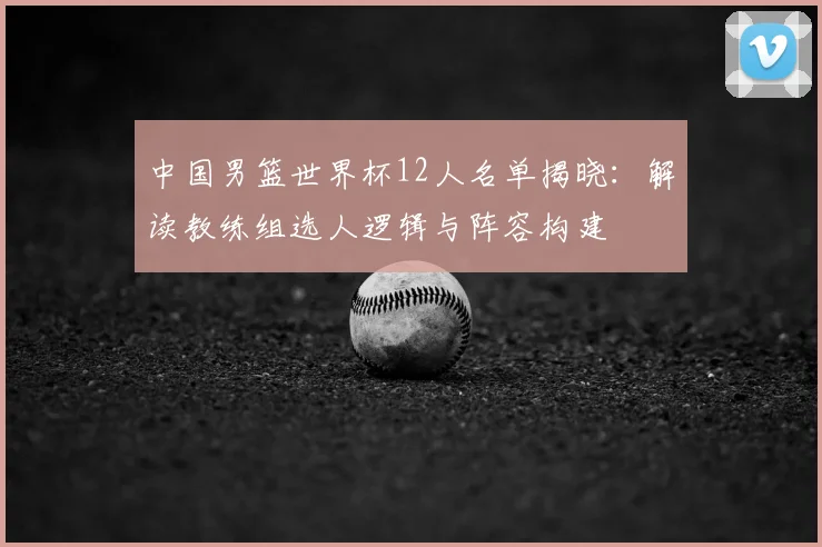 中国男篮世界杯12人名单揭晓：解读教练组选人逻辑与阵容构建