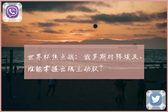 世界杯焦点战:俄罗斯对阵埃及,谁能掌握出线主动权?