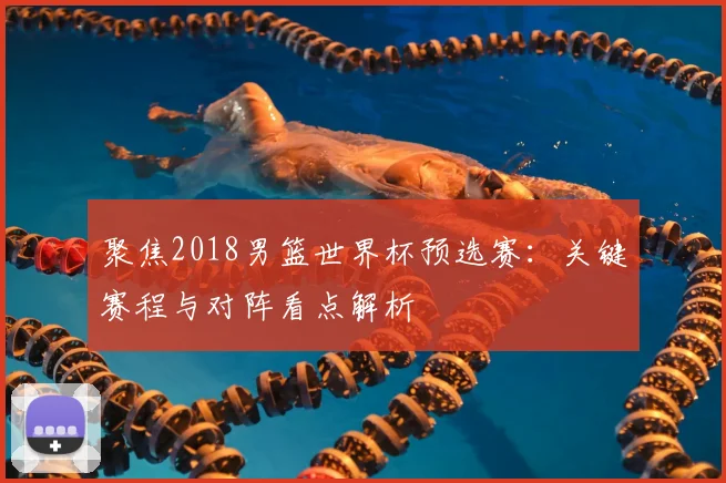 聚焦2018男篮世界杯预选赛:关键赛程与对阵看点解析