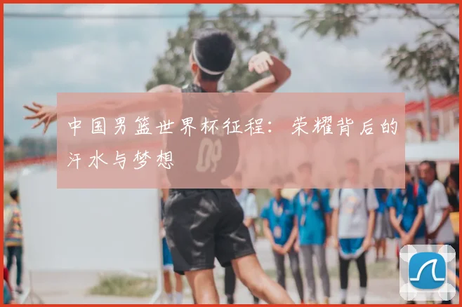 中国男篮世界杯征程：荣耀背后的汗水与梦想