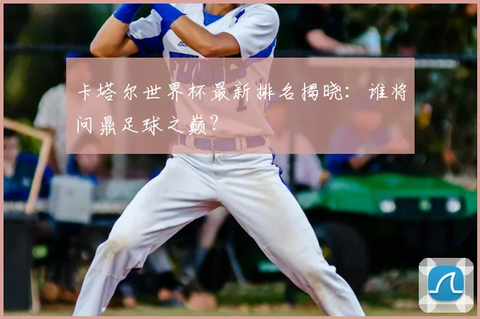 卡塔尔世界杯最新排名揭晓：谁将问鼎足球之巅？