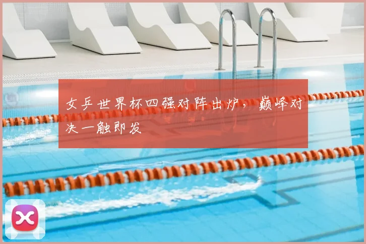 女乒世界杯四强对阵出炉，巅峰对决一触即发