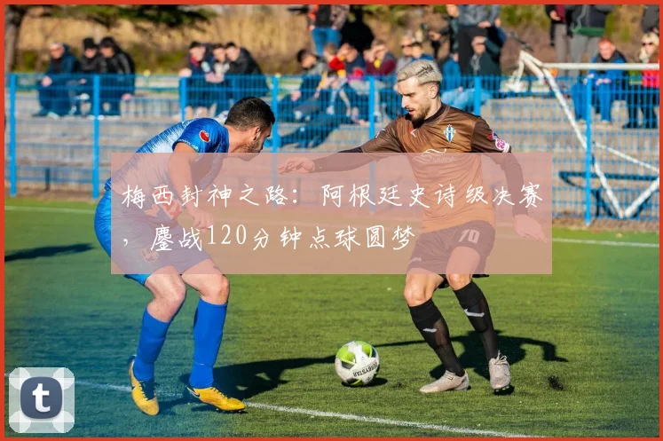 梅西封神之路：阿根廷史诗级决赛，鏖战120分钟点球圆梦
