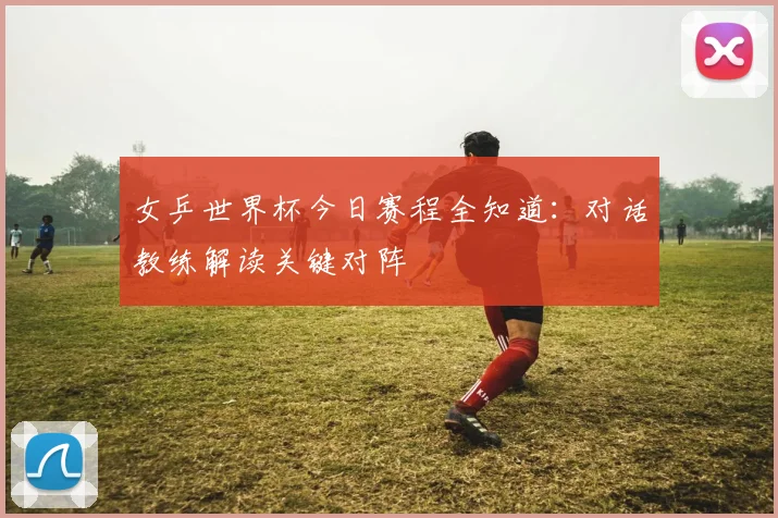 女乒世界杯今日赛程全知道：对话教练解读关键对阵