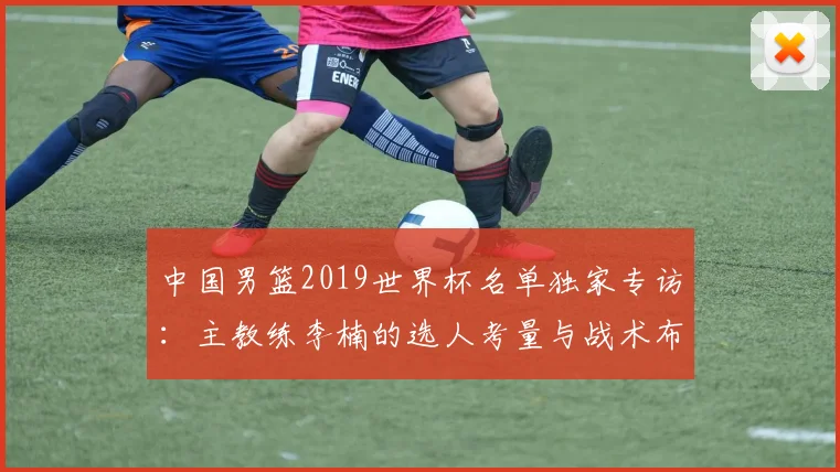 中国男篮2019世界杯名单独家专访：主教练李楠的选人考量与战术布局