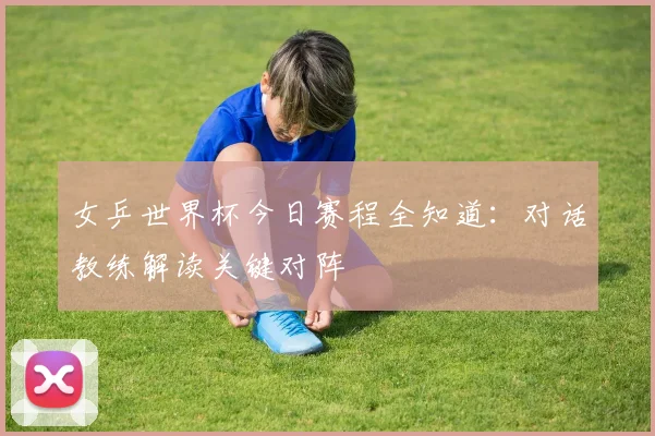 女乒世界杯今日赛程全知道：对话教练解读关键对阵