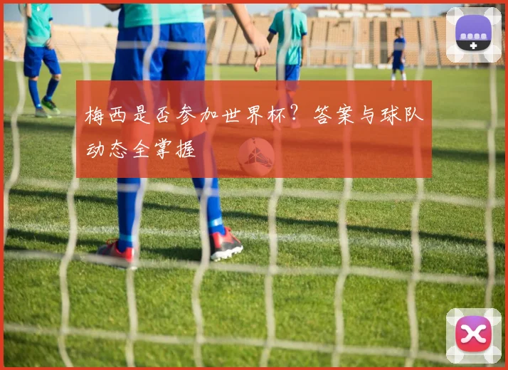 梅西是否参加世界杯？答案与球队动态全掌握