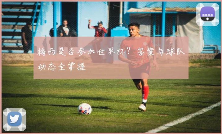 梅西是否参加世界杯？答案与球队动态全掌握