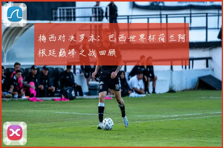 梅西对决罗本：巴西世界杯荷兰阿根廷巅峰之战回顾