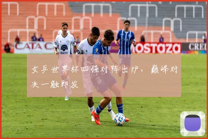 女乒世界杯四强对阵出炉，巅峰对决一触即发