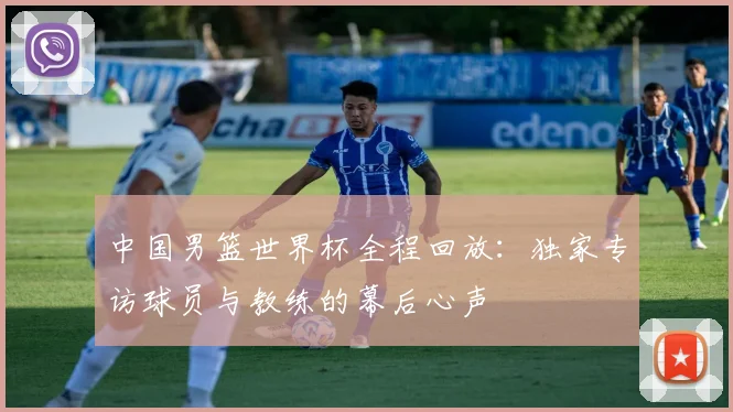 中国男篮世界杯全程回放：独家专访球员与教练的幕后心声